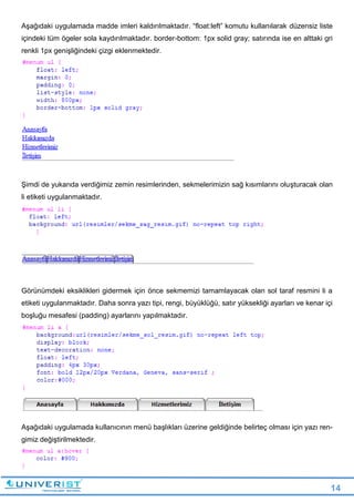 14
Aşağıdaki uygulamada madde imleri kaldırılmaktadır. “float:left” komutu kullanılarak düzensiz liste
içindeki tüm ögeler sola kaydırılmaktadır. border-bottom: 1px solid gray; satırında ise en alttaki gri
renkli 1px genişliğindeki çizgi eklenmektedir.
Şimdi de yukarıda verdiğimiz zemin resimlerinden, sekmelerimizin sağ kısımlarını oluşturacak olan
li etiketi uygulanmaktadır.
Görünümdeki eksiklikleri gidermek için önce sekmemizi tamamlayacak olan sol taraf resmini li a
etiketi uygulanmaktadır. Daha sonra yazı tipi, rengi, büyüklüğü, satır yüksekliği ayarları ve kenar içi
boşluğu mesafesi (padding) ayarlarını yapılmaktadır.
Aşağıdaki uygulamada kullanıcının menü başlıkları üzerine geldiğinde belirteç olması için yazı ren-
gimiz değiştirilmektedir.
 