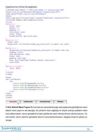 15
Uygulamamızın bitmiş hali aşağıdadır;
7.10.6. Resimli Menü Yapımı Bu kısımda son zamanlarda çoğu web sayfasında gördüğümüz resim
tabanlı menü yapımını ele alacağız. Bu yöntemin bize sağladığı en büyük avantaj sayfaların daha
hızlı yüklenmesidir. Ayrıca görsellerimiz toplu şekilde tek resim halinde elimizin altında bulunur. Te-
mel mantık, zemin resminin görülebilir alanının konumlandırılmasıdır. Aşağıda örnek bir görsel ve-
rilmiştir.
 