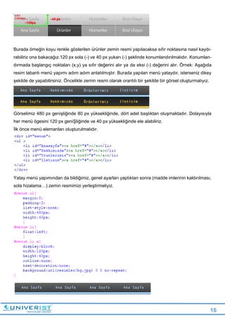 16
Burada örneğin koyu renkle gösterilen ürünler zemin resmi yapılacaksa sıfır noktasına nasıl kaydı-
rabiliriz ona bakacağız.120 px sola (-) ve 40 px yukarı (-) şeklinde konumlandırılmalıdır. Konumlan-
dırmada başlangıç noktaları (x,y) ya sıfır değerini alır ya da eksi (-) değerini alır. Örnek: Aşağıda
resim tabanlı menü yapımı adım adım anlatılmıştır. Burada yapılan menü yataydır, isterseniz dikey
şekilde de yapabilirsiniz. Öncelikle zemin resmi olarak orantılı bir şekilde bir görsel oluşturmalıyız.
Görselimiz 480 px genişliğinde 80 px yüksekliğinde, dört adet başlıktan oluşmaktadır. Dolayısıyla
her menü ögesini 120 px geniŞliğinde ve 40 px yüksekliğinde ele alabiliriz.
İlk önce menü elemanları oluşturulmalıdır.
Yatay menü yapımından da bildiğimiz, genel ayarları yaptıktan sonra (madde imlerinin kaldırılması,
sola hizalama…) zemin resmimizi yerleştirmeliyiz.
 