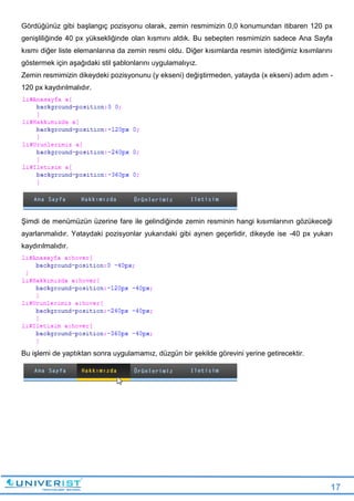 17
Gördüğünüz gibi başlangıç pozisyonu olarak, zemin resmimizin 0,0 konumundan itibaren 120 px
genişliliğinde 40 px yüksekliğinde olan kısmını aldık. Bu sebepten resmimizin sadece Ana Sayfa
kısmı diğer liste elemanlarına da zemin resmi oldu. Diğer kısımlarda resmin istediğimiz kısımlarını
göstermek için aşağıdaki stil şablonlarını uygulamalıyız.
Zemin resmimizin dikeydeki pozisyonunu (y ekseni) değiştirmeden, yatayda (x ekseni) adım adım -
120 px kaydırılmalıdır.
Şimdi de menümüzün üzerine fare ile gelindiğinde zemin resminin hangi kısımlarının gözükeceği
ayarlanmalıdır. Yataydaki pozisyonlar yukarıdaki gibi aynen geçerlidir, dikeyde ise -40 px yukarı
kaydırılmalıdır.
Bu işlemi de yaptıktan sonra uygulamamız, düzgün bir şekilde görevini yerine getirecektir.
 
