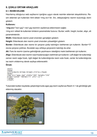 19
8. ÇOKLU ORTAM ARAÇLARI
8.1. RESİM EKLEME
Hazırlamış olduğunuz web sayfasının içeriğine uygun olarak resimler eklemek isteyebilirsiniz. Re-
sim eklemek için kullanılan html etiketi <img src>’dir. Src, ekleyeceğimiz resmin bulunduğu dizini
gösterir.
Kullanımı:
<img src=”res1.jpg”> res1.jpg resminin sayfamıza eklenmesini sağlar.
<img src> etiketi ile kullanılan birtakım parametreler bulunur. Bunlar; width, height, border, align, alt
parametreleridir.
Width: Eklenilecek resmin pixel cinsinden genişliğini gösterir.
Height: Eklenilecek olan resmin pixel cinsinden yüksekliğini gösterir.
Border: Eklenilecek olan resme bir çerçeve çizilip kalınlığını belirlemek için kullanılır. Border=”0”
olursa çerçeve çizilmez. Buradaki sayı arttıkça çerçevenin kalınlığı da artar.
Alt: Fare ile resmin üzerine gelindiğinde yazılmasını istediğiniz metni belirlemek için kullanılır.
Align: Eklenilecek olan resmin nasıl hizalanacağını belirtmek için kullanılır. Left değeri ile kullanıldığı
zaman resim sağa hizalı, right değeri ile kullanıldığında resim sola hizalı, center ile kullanıldığında
ise resim ortalanmış olarak sayfaya eklenecektir.
Örnek:
Yukarıdaki kodları kaydedip çalıştırdığımızda agac.jpg resmi sayfanıza Resim 4.1 de görüldüğü gibi
eklenmiş olacaktır.
 