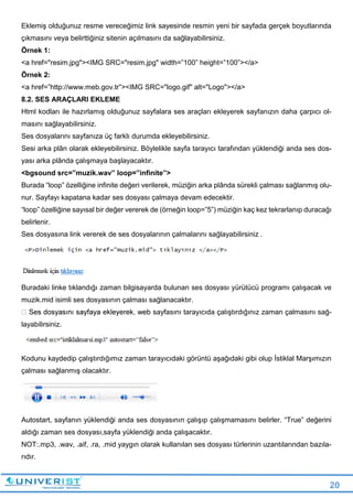 20
Eklemiş olduğunuz resme vereceğimiz link sayesinde resmin yeni bir sayfada gerçek boyutlarında
çıkmasını veya belirttiğiniz sitenin açılmasını da sağlayabilirsiniz.
Örnek 1:
<a href="resim.jpg"><IMG SRC="resim.jpg" width=”100” height=”100”></a>
Örnek 2:
<a href=”http://www.meb.gov.tr”><IMG SRC="logo.gif" alt="Logo"></a>
8.2. SES ARAÇLARI EKLEME
Html kodları ile hazırlamış olduğunuz sayfalara ses araçları ekleyerek sayfanızın daha çarpıcı ol-
masını sağlayabilirsiniz.
Ses dosyalarını sayfanıza üç farklı durumda ekleyebilirsiniz.
Sesi arka plân olarak ekleyebilirsiniz. Böylelikle sayfa tarayıcı tarafından yüklendiği anda ses dos-
yası arka plânda çalışmaya başlayacaktır.
<bgsound src=”muzik.wav” loop=”infinite”>
Burada “loop” özelliğine infinite değeri verilerek, müziğin arka plânda sürekli çalması sağlanmış olu-
nur. Sayfayı kapatana kadar ses dosyası çalmaya devam edecektir.
“loop” özelliğine sayısal bir değer vererek de (örneğin loop=”5”) müziğin kaç kez tekrarlanıp duracağı
belirlenir.
Ses dosyasına link vererek de ses dosyalarının çalmalarını sağlayabilirsiniz .
Buradaki linke tıklandığı zaman bilgisayarda bulunan ses dosyası yürütücü programı çalışacak ve
muzik.mid isimli ses dosyasının çalması sağlanacaktır.
b sayfasını tarayıcıda çalıştırdığınız zaman çalmasını sağ-
layabilirsiniz.
Kodunu kaydedip çalıştırdığımız zaman tarayıcıdaki görüntü aşağıdaki gibi olup İstiklal Marşımızın
çalması sağlanmış olacaktır.
Autostart, sayfanın yüklendiği anda ses dosyasının çalışıp çalışmamasını belirler. “True” değerini
aldığı zaman ses dosyası,sayfa yüklendiği anda çalışacaktır.
NOT:.mp3, .wav, .aif, .ra, .mid yaygın olarak kullanılan ses dosyası türlerinin uzantılarından bazıla-
rıdır.
 