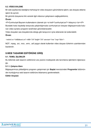 21
8.3. VİDEO EKLEME
Bir web sayfasında istediğiniz herhangi bir video dosyasını görüntüleme işlemi, ses dosyası ekleme
işlemi ile aynıdır.
Bir görüntü dosyasına link vererek ilgili videonun çalışmasını sağlayabilirsiniz.
Örnek:
<P>Cumhuriyet Bayramı kutlamalarını izlemek için <a href="cumhuriyet.avi"> tıklayınız.</a></P>
Buradaki kodu kaydedip tarayıcıda çalıştırdığımızda cumhuriyet.avi dosyası bilgisayarınızda bulu-
nan video oynatıcı programı tarafından görüntülenecektir.
Video dosyaları ses dosyalarında olduğu gibi tarayıcının içine eklenerek de kullanılabilir.
Örnek:
NOT: .mpeg, .avi, .mov, .wmv, .asf yaygın olarak kullanılan video dosyası türlerinin uzantılarından
bazılarıdır.
9.WEB TASARIMI EDİTÖRÜNE GİRİŞ
9.1. TEMEL İŞLEMLER
Bu bölümde web tasarımı editörünün ara yüzünü inceleyerek site tanımlama işlemlerini öğrenece-
ğiz.
9.1.1. Çalışma Alanı
Bilgisayarımıza yüklediğimiz programı çalıştırmak için Başlat menüsündeki Programlar bölümün-
den kurduğumuz web tasarım editörüne tıklamamız gerekmektedir.
Editör Arayüzü
 