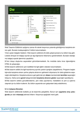 22
Web Tasarımı Editörünü açtığımız zaman ilk olarak karşımıza yukarıda gördüğümüz karşılama ek-
ranı gelir. Burada inceleyeceğimiz 5 bölüm bulunmaktadır.
1.Son açılan belgeler listelenir. Web tasarım editörünü ilk defa çalıştırıyorsanız bu bölüm boş gelir.
Listede olmayan bir belgeyi açmak için aç düğmesine tıklamamız gerekmektedir. Buradan istediği-
miz belgeyi açarak işlemimizi yapabiliriz.
2.Yeni dosya oluşturma seçenekleri görüntülenmektedir. Bu modülde daha önce öğrendiğimiz
HTML ile çalışacağız.
3.Web tasarım editörünün yeni özellikleri ile ilgili eğitim videoları bulunmaktadır.
4.Web tasarım editörü ile ilgili hazırlanmış ayrıntılı yardım içeriğine ulaşabilirsiniz. Programı başlat-
tığınızda karşılama ekranı yerine çalışma ekranının gelmesini istiyorsanız bir daha gösterme seçe-
neğini etkinleştiriniz. Karşılama ekranını geri getirmek için düzen menüsündeki tercihler seçeneğini
tıklayınız. Daha sonra genel kategorisindeki karşılama ekranını göster seçeneğini işaretleyiniz.
5.Web tasarımı editörü güncellemelerine, yeni video yayınlarına, makalelere ve yeni ip uçlarına
ulaşmak için bu bölüm kullanılır. Bu bölüm sayesinde son gelişmeleri takip edebilirsiniz.
9.1.2. Çalışma Ekranları
Web tasarım editöründe kodlarla ya da tasarımla çalışabiliriz. Bunun için uygulama araç çubu-
ğunda yer alan mizanpaj sekmesi tıklanır. Karşımıza aşağıdaki menü gelir.
 