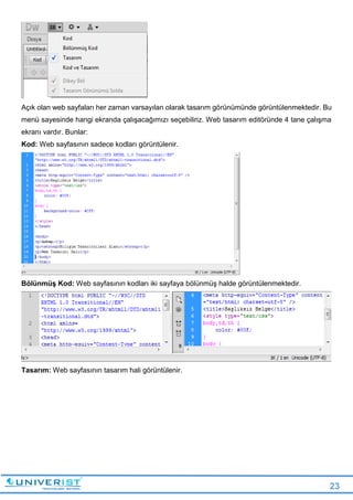 23
Açık olan web sayfaları her zaman varsayılan olarak tasarım görünümünde görüntülenmektedir. Bu
menü sayesinde hangi ekranda çalışacağımızı seçebiliriz. Web tasarım editöründe 4 tane çalışma
ekranı vardır. Bunlar:
Kod: Web sayfasının sadece kodları görüntülenir.
Bölünmüş Kod: Web sayfasının kodları iki sayfaya bölünmüş halde görüntülenmektedir.
Tasarım: Web sayfasının tasarım hali görüntülenir.
 