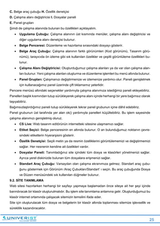 25
C. Belge araç çubuğu H. Özellik denetçisi
D. Çalışma alanı değiştiricisi I. Dosyalar paneli
E. Panel grupları
Şimdi de çalışma alanında bulunan bu özellikleri açıklayalım.
 Uygulama Çubuğu: Çalışma alanının üst kısmında menüler, çalışma alanı değiştiricisi ve
diğer uygulama alanı denetçisi bulunur.
 Belge Penceresi: Düzenleme ve hazırlama sırasındaki dosyayı gösterir.
 Belge Araç Çubuğu: Çalışma alanının farklı görünümleri (Kod görünümü, Tasarım görü-
nümü), tarayıcıda ön izleme gibi sık kullanılan özelikler ve çeşitli görüntüleme özellikleri bu-
lunur.
 Çalışma Alanı Değiştiricisi: Oluşturduğumuz çalışma alanları ya da var olan çalışma alan-
ları bulunur. Yeni çalışma alanları oluşturma ve düzenleme işlemleri bu menü altında bulunur.
 Panel Grupları: Çalışmanızı değiştirmenize ve izlemenize yardımcı olur. Paneli genişletmek
için kullanacağımız panel üzerinde çift tıklamamız yeterlidir.
Pencere menüsü altındaki seçenekler yardımıyla çalışma alanımıza istediğimiz paneli ekleyebiliriz.
Panelleri başlık kısmından tutup sürükleyerek çalışma alanı içinde herhangi bir yere bağımsız olarak
taşıyabiliriz.
Bağımsızlaştırdığımız paneli tutup sürükleyerek tekrar panel grubunun içine dâhil edebiliriz.
Panel grubunun üst tarafında yer alan ok() yardımıyla panelleri küçültebiliriz. Bu işlem sayesinde
çalışma alanımızı genişletmiş oluruz.
 CS Live: Web tasarım editörünün internetteki sitesine ulaşmamızı sağlar.
 Etiket Seçici: Belge penceresinin en altında bulunur. O an bulunduğumuz noktanın çevre-
sindeki etiketlerin hiyerarşisini gösterir.
 Özellik Denetçisi: Seçili metin ya da resmin özelliklerini görüntülememizi ve değiştirmemizi
sağlar. Her nesnenin kendine ait özelikleri vardır.
 Dosyalar Paneli: Tanımladığınız site içindeki tüm dosya ve klasörleri yönetmenizi sağlar.
Ayrıca yerel diskinizde bulunan tüm dosyalara erişmenizi sağlar.
 Standart Araç Çubuğu: Varsayılan olan çalışma ekranımıza gelmez. Standart araç çubu-
ğunu göstermek için Görünüm /Araç Çubukları/Standart’ ı seçin. Bu araç çubuğunda Dosya
ve Düzen menüsündeki sık kullanılan düğmeler bulunur.
9.2. SİTE TANIMLAMA
Web sitesi hazırlarken herhangi bir sayfayı yapmaya başlamadan önce siteye ait her şeyi içinde
barındıracak bir klasör oluşturulmalıdır. Bu işlem site tanımlama anlamına gelir. Oluşturduğumuz bu
klasör internet ortamında çalışacak sitemizin temsilini ifade eder.
Site için oluşturulacak tüm dosya ve belgelerin bir klasör altında toplanması sitemize işlevsellik ve
süreklilik kazandıracaktır.
 