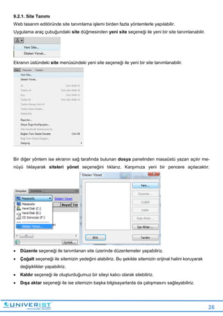 26
9.2.1. Site Tanımı
Web tasarım editöründe site tanımlama işlemi birden fazla yöntemlerle yapılabilir.
Uygulama araç çubuğundaki site düğmesinden yeni site seçeneği ile yeni bir site tanımlanabilir.
Ekranın üstündeki site menüsündeki yeni site seçeneği ile yeni bir site tanımlanabilir.
Bir diğer yöntem ise ekranın sağ tarafında bulunan dosya panelinden masaüstü yazan açılır me-
nüyü tıklayarak siteleri yönet seçeneğini tıklarız. Karşımıza yeni bir pencere açılacaktır.
 Düzenle seçeneği ile tanımlanan site üzerinde düzenlemeler yapabiliriz.
 Çoğalt seçeneği ile sitemizin yedeğini alabiliriz. Bu şekilde sitemizin orijinal halini koruyarak
değişiklikler yapabiliriz.
 Kaldır seçeneği ile oluşturduğumuz bir siteyi kalıcı olarak silebiliriz.
 Dışa aktar seçeneği ile ise sitemizin başka bilgisayarlarda da çalışmasını sağlayabiliriz.
 