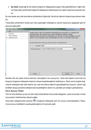 27
 İçe aktar seçeneği ile ise sitenizi başka bir bilgisayarda çalışır hale getirebilirsiniz. Eğer site-
nizi dışa aktar yöntemiyle başka bir bilgisayara aktardıysanız bu işlemi yapmanıza gerek yok-
tur.
Şu ana kadar yeni site tanımlama yöntemlerini öğrendik. Şimdi de sitemizi oluşturmaya devam ede-
lim.
Yukarıdaki yöntemlerin biriyle yeni site seçeneğini tıkladığımız zaman karşımıza aşağıdaki gibi bir
pencere gelecektir.
Burada site adı yazan kısma sitemize vereceğimiz ismi yazıyoruz. Yerel site klasörü kısmında ise
dosya() simgesine tıklayarak sitemizi nereye kaydedeceğimizi belirtiyoruz. Daha sonra kaydet düğ-
mesine tıkladığımızda web sitemiz için site tanımlama işlemini gerçekleştirmiş oluyoruz. Şimdi sağ
taraftaki dosya paneline baktığımızda kaydettiğimiz sitenin bu panelde yer aldığını göreceksiniz.
9.2.2. Sunucu Türleri
Yeni bir site eklerken ya da var olan siteyi düzenlerken Sunucular kategorisi, uzak sunucuları ve test
sunucularını belirtmenize olanak sağlar.
Sunucular kategorisinde bulunan simgesine tıklayarak yeni bir sunucu tanımlayabiliriz. Karşı-
mıza sunucu özelliklerini ayarlayabileceğimiz bir pencere gelir.
 