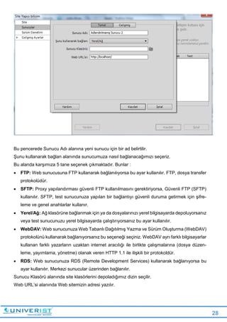 28
Bu pencerede Sunucu Adı alanına yeni sunucu için bir ad belirtilir.
Şunu kullanarak bağlan alanında sunucumuza nasıl bağlanacağımızı seçeriz.
Bu alanda karşımıza 5 tane seçenek çıkmaktadır. Bunlar :
 FTP: Web sunucusuna FTP kullanarak bağlanılıyorsa bu ayar kullanılır. FTP, dosya transfer
protokolüdür.
 SFTP: Proxy yapılandırması güvenli FTP kullanılmasını gerektiriyorsa, Güvenli FTP (SFTP)
kullanılır. SFTP, test sunucunuza yapılan bir bağlantıyı güvenli duruma getirmek için şifre-
leme ve genel anahtarlar kullanır.
 Yerel/Ağ: Ağ klasörüne bağlanmak için ya da dosyalarınızı yerel bilgisayarda depoluyorsanız
veya test sunucunuzu yerel bilgisayarda çalıştırıyorsanız bu ayar kullanılır.
 WebDAV: Web sunucunuza Web Tabanlı Dağıtılmış Yazma ve Sürüm Oluşturma (WebDAV)
protokolünü kullanarak bağlanıyorsanız bu seçeneği seçiniz. WebDAV ayrı farklı bilgisayarlar
kullanan farklı yazarların uzaktan internet aracılığı ile birlikte çalışmalarına (dosya düzen-
leme, yayımlama, yönetme) olanak veren HTTP 1.1 ile ilişkili bir protokoldür.
 RDS: Web sunucunuza RDS (Remote Development Services) kullanarak bağlanıyorsa bu
ayar kullanılır. Merkezi sunucular üzerinden bağlanılır.
Sunucu Klasörü alanında site klasörlerini depoladığımız dizin seçilir.
Web URL’si alanında Web sitemizin adresi yazılır.
 