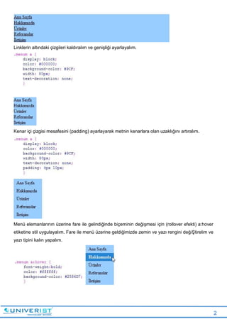 2
Linklerin altındaki çizgileri kaldıralım ve genişliği ayarlayalım.
Kenar içi çizgisi mesafesini (padding) ayarlayarak metnin kenarlara olan uzaklığını artıralım.
Menü elemanlarının üzerine fare ile gelindiğinde biçeminin değişmesi için (rollover efekti) a:hover
etiketine stil uygulayalım. Fare ile menü üzerine geldiğimizde zemin ve yazı rengini değiŞtirelim ve
yazı tipini kalın yapalım.
 