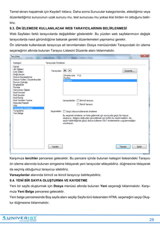 29
Temel ekranı kapatmak için Kaydet'i tıklarız. Daha sonra Sunucular kategorisinde, eklediğimiz veya
düzenlediğimiz sunucunun uzak sunucu mu, test sunucusu mu yoksa ikisi birden mi olduğunu belir-
tiriz.
9.3. ÖN İZLEMEDE KULLANILACAK WEB TARAYICILARININ BELİRLENMESİ
Web Sayfaları farklı tarayıcılarda değişiklikler gösterebilir. Bu yüzden web sayfalarımızın değişik
tarayıcılarda nasıl göründüğüne bakarak gerekli düzenlemeleri yapmamız gerekir.
Ön izlemede kullanılacak tarayıcıya ait tanımlamaları Dosya menüsündeki Tarayıcıdaki ön izleme
seçeneğinin altında bulunan Tarayıcı Listesini Düzenle alanı tıklanmalıdır.
Karşımıza tercihler penceresi gelecektir. Bu pencere içinde bulunan kategori listesindeki Tarayıcı
ön izleme alanında bulunan simgesine tıklayarak yeni tarayıcılar ekleyebiliriz. düğmesine tıklayarak
da seçmiş olduğumuz tarayıcıyı silebiliriz.
Varsayılanlar alanında birincil ve ikincil tarayıcıyı belirleyebiliriz.
9.4. YENİ BİR SAYFA OLUŞTURMA VE KAYDETME
Yeni bir sayfa oluşturmak için Dosya menüsü altında bulunan Yeni seçeneği tıklanmalıdır. Karşı-
mıza Yeni Belge penceresi gelecektir.
Yeni belge penceresinde Boş sayfa alanı seçilip Sayfa türü listesinden HTML seçeneğini seçip Oluş-
tur düğmesine tıklanmalıdır.
 