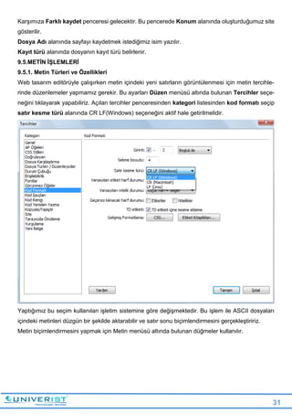 31
Karşımıza Farklı kaydet penceresi gelecektir. Bu pencerede Konum alanında oluşturduğumuz site
gösterilir.
Dosya Adı alanında sayfayı kaydetmek istediğimiz isim yazılır.
Kayıt türü alanında dosyanın kayıt türü belirlenir.
9.5.METİN İŞLEMLERİ
9.5.1. Metin Türleri ve Özellikleri
Web tasarım editörüyle çalışırken metin içindeki yeni satırların görüntülenmesi için metin tercihle-
rinde düzenlemeler yapmamız gerekir. Bu ayarları Düzen menüsü altında bulunan Tercihler seçe-
neğini tıklayarak yapabiliriz. Açılan tercihler penceresinden kategori listesinden kod formatı seçip
satır kesme türü alanında CR LF(Windows) seçeneğini aktif hale getirilmelidir.
Yaptığımız bu seçim kullanılan işletim sistemine göre değişmektedir. Bu işlem ile ASCII dosyaları
içindeki metinleri düzgün bir şekilde aktarabilir ve satır sonu biçimlendirmesini gerçekleştiririz.
Metin biçimlendirmesini yapmak için Metin menüsü altında bulunan düğmeler kullanılır.
 