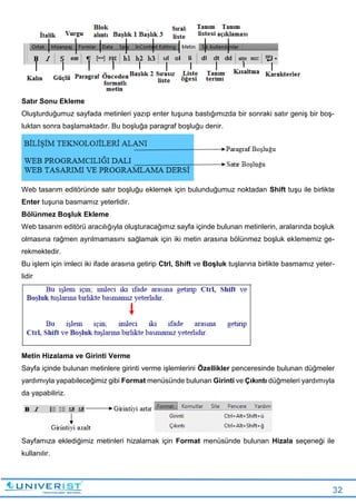 32
Satır Sonu Ekleme
Oluşturduğumuz sayfada metinleri yazıp enter tuşuna bastığımızda bir sonraki satır geniş bir boş-
luktan sonra başlamaktadır. Bu boşluğa paragraf boşluğu denir.
Web tasarım editöründe satır boşluğu eklemek için bulunduğumuz noktadan Shift tuşu ile birlikte
Enter tuşuna basmamız yeterlidir.
Bölünmez Boşluk Ekleme
Web tasarım editörü aracılığıyla oluşturacağımız sayfa içinde bulunan metinlerin, aralarında boşluk
olmasına rağmen ayrılmamasını sağlamak için iki metin arasına bölünmez boşluk eklememiz ge-
rekmektedir.
Bu işlem için imleci iki ifade arasına getirip Ctrl, Shift ve Boşluk tuşlarına birlikte basmamız yeter-
lidir
Metin Hizalama ve Girinti Verme
Sayfa içinde bulunan metinlere girinti verme işlemlerini Özellikler penceresinde bulunan düğmeler
yardımıyla yapabileceğimiz gibi Format menüsünde bulunan Girinti ve Çıkıntı düğmeleri yardımıyla
da yapabiliriz.
Sayfamıza eklediğimiz metinleri hizalamak için Format menüsünde bulunan Hizala seçeneği ile
kullanılır.
 