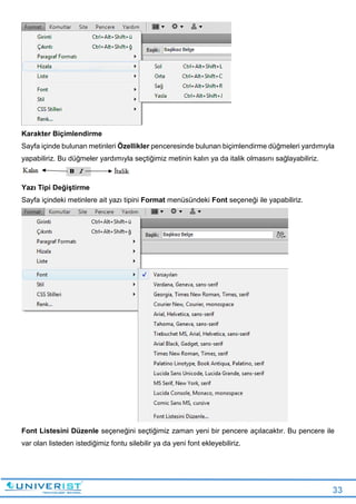 33
Karakter Biçimlendirme
Sayfa içinde bulunan metinleri Özellikler penceresinde bulunan biçimlendirme düğmeleri yardımıyla
yapabiliriz. Bu düğmeler yardımıyla seçtiğimiz metinin kalın ya da italik olmasını sağlayabiliriz.
Yazı Tipi Değiştirme
Sayfa içindeki metinlere ait yazı tipini Format menüsündeki Font seçeneği ile yapabiliriz.
Font Listesini Düzenle seçeneğini seçtiğimiz zaman yeni bir pencere açılacaktır. Bu pencere ile
var olan listeden istediğimiz fontu silebilir ya da yeni font ekleyebiliriz.
 