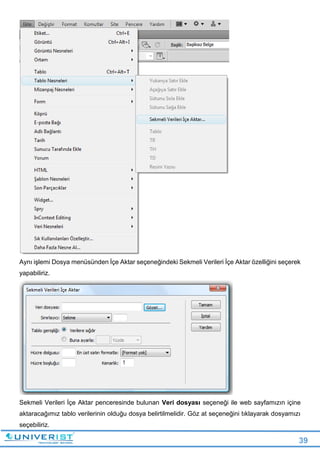 39
Aynı işlemi Dosya menüsünden İçe Aktar seçeneğindeki Sekmeli Verileri İçe Aktar özelliğini seçerek
yapabiliriz.
Sekmeli Verileri İçe Aktar penceresinde bulunan Veri dosyası seçeneği ile web sayfamızın içine
aktaracağımız tablo verilerinin olduğu dosya belirtilmelidir. Göz at seçeneğini tıklayarak dosyamızı
seçebiliriz.
 