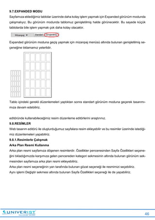 46
9.7.EXPANDED MODU
Sayfamıza eklediğimiz tablolar üzerinde daha kolay işlem yapmak için Expanded görünüm modunda
çalışmalıyız. Bu görünüm modunda tablomuz genişletilmiş halde görünecektir. Bu sayede küçük
tablolarda bile işlem yapmak çok daha kolay olacaktır.
Expanded görünüm moduna geçiş yapmak için mizanpaj menüsü altında bulunan genişletilmiş se-
çeneğine tıklamamız yeterlidir.
Tablo içindeki gerekli düzenlemeleri yaptıktan sonra standart görünüm moduna geçerek tasarımı-
mıza devam edebiliriz.
editöründe kullanabileceğimiz resim düzenleme editörlerini araştırınız.
9.8.RESİMLER
Web tasarım editörü ile oluşturduğumuz sayfalara resim ekleyebilir ve bu resimler üzerinde istediği-
miz düzenlemeleri yapabiliriz.
9.8.1.Resimlerle Çalışmak
Arka Plan Resmi Kullanma
Arka plan resmi sayfamıza döşenen resimlerdir. Özellikler penceresinden Sayfa Özellikleri seçene-
ğini tıkladığımızda karşımıza gelen pencereden kategori sekmesinin altında bulunan görünüm sek-
mesinden sayfamıza arka plan resmi ekleyebiliriz.
Arka plan resmi seçeneğinin yan tarafında bulunan gözat seçeneği ile resmimizi seçebiliriz.
Aynı işlemi Değiştir sekmesi altında bulunan Sayfa Özellikleri seçeneği ile de yapabiliriz.
 