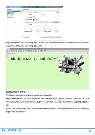 47
Sayfamızda hem arka plan rengi hem de arka plan resmi kullanabiliriz. Web tarayıcısında sayfamız
yüklenirken önce arka plan rengi gelecektir.
Sayfaya Resim Ekleme
Web tasarım editörü ile sayfamıza resimler ekleyebiliriz.
Resim eklemek için öncelikle imlecimiz resmi ekleyeceğimiz yerde olmalıdır. Daha sonra Ortak
menü grubunda bulunan Görüntüler düğmesi tıklanarak açılan listeden Görüntü seçeneği seçilme-
lidir.
Açılan Görüntü Kaynağı Seç penceresinden ekleyeceğimiz resmin yerini belirttikten sonra tamam
düğmesine basılmalıdır.
 