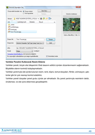 48
Varlıklar Panelini Kullanarak Resim Ekleme
Varlıklar paneli, birçok site bileşeninin Web tasarım editörü içinden düzenlenmesini sağlamaktadır.
Böylelikle sitenin kontrolü kolaylaşmaktadır.
Varlıklar yardımıyla site içinde bulunan resim, renk, köprü, komut dosyaları, filmler, animasyon, şab-
lonlar gibi bir çok nesneyi kontrol edebiliriz.
Varlıklar paneli dosyalar panel grubu içinde yer almaktadır. Bu panel yardımıyla resimlerin takibi,
önizlemesi, ve site içine eklenmesi gerçekleştirilir.
 