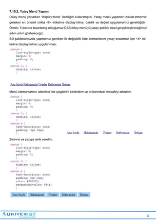 4
7.10.2. Yatay Menü Yapımı
Dikey menü yaparken “display:block” özelliğini kullanmıştık. Yatay menü yaparken dikkat etmemiz
gereken en önemli nokta <li> etiketine display:inline; özellik ve değeri uygulamamız gerektiğidir.
Örnek: Yukarıda tasarlamış olduğumuz CSS dikey menüyü yatay şekilde nasıl gerçekleştireceğimizi
adım adım göstereceğiz.
Stil şablonumuzda yapmamız gereken ilk değişiklik liste elemanlarını yatay sıralamak için <li> eti-
ketine display:inline; uygulanması.
Menü elemanlarının altındaki link çizgilerini kaldıralım ve aralarındaki mesafeyi artıralım.
Zemine ve yazıya renk verelim.
 