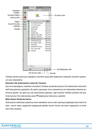 49
Varlıklar paneli yardımıyla ulaştığımız resimleri seçip ekle düğmesine tıklayarak resimleri sayfamı-
zın içine aktarabiliriz.
Resimleri Sık Kullanılanlar Listesi İle Yönetme
Çok sık kullandığımız resimlerin kontrolünü Varlıklar panelinde bulunan Sık kullanılanlar sekmesini
aktif hale getirerek yapabiliriz. Bu işlemi yapmadan önce resimlerimizi sık kullanılanlar listesine ek-
lememiz gerekir. Bu işlem için site sekmesinde çalışırken, ilgili resimleri Varlıklar panelinin alt tara-
fında bulunan Sık kullanılanlara ekle ( )düğmesine tıklamamız yeterlidir.
Metni Resim Etrafında Sarma
Web tasarım editörüyle sayfamıza resim ekledikten sonra metin yazmaya başladığımızda metnin ilk
satırı, resmin taban çizgisinden başlayacak şekilde resmin hemen yanından başlayacak ve resim
sola hizalı olacaktır.
 