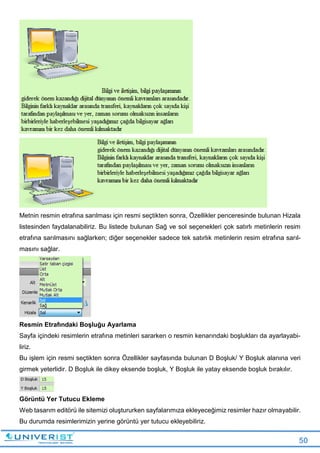 50
Metnin resmin etrafına sarılması için resmi seçtikten sonra, Özellikler penceresinde bulunan Hizala
listesinden faydalanabiliriz. Bu listede bulunan Sağ ve sol seçenekleri çok satırlı metinlerin resim
etrafına sarılmasını sağlarken; diğer seçenekler sadece tek satırlık metinlerin resim etrafına sarıl-
masını sağlar.
Resmin Etrafındaki Boşluğu Ayarlama
Sayfa içindeki resimlerin etrafına metinleri sararken o resmin kenarındaki boşlukları da ayarlayabi-
liriz.
Bu işlem için resmi seçtikten sonra Özellikler sayfasında bulunan D Boşluk/ Y Boşluk alanına veri
girmek yeterlidir. D Boşluk ile dikey eksende boşluk, Y Boşluk ile yatay eksende boşluk bırakılır.
Görüntü Yer Tutucu Ekleme
Web tasarım editörü ile sitemizi oluştururken sayfalarımıza ekleyeceğimiz resimler hazır olmayabilir.
Bu durumda resimlerimizin yerine görüntü yer tutucu ekleyebiliriz.
 
