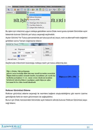 51
Bu işlem için imlecimizi uygun noktaya getirdikten sonra Ortak menü grubu içindeki Görüntüler açılır
listesinde bulunan Görüntü yer tutucu seçeneği seçilmelidir.
Açılan Görüntü Yer Tutucu penceresinde yer tutucuya ait ad, boyut, renk ve alternatif metin değerleri
girildikten sonra Tamam düğmesine tıklanır.
Sayfamızda imlecimizin bulunduğu noktaya resim yer tutucu eklenmiş olur.
Rollover Görüntüsü Ekleme
Rollover görüntüsü ekleme seçeneği ile resimlere bağlantı oluşturabildiğimiz gibi resmin üzerine
gelindiğinde farklı bir resim görünmesini de sağlayabiliriz.
Bunun için Ortak menüsündeki Görüntüler açılır listesinin altında bulunan Rollover Görüntüsü seçe-
neği tıklanır.
 
