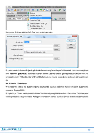 52
Karşımıza Rollover Görüntüsü Ekle penceresi çıkacaktır.
Bu pencerede bulunan Orijinal görüntü alanında sayfamızda görüntülenecek olan resim seçilme-
lidir. Rollover görüntüsü alanında eklenen resmin üzerine fare ile gelindiğinde görüntülenecek re-
sim seçilmelidir. Tıklandığında URL’ye Git alanında ise resme tıkladığımız gidilecek adres girilmeli-
dir.
9.8.2.Resim Düzenleme
Web tasarım editörü ile düzenlediğimiz sayfalarda bulunan resimleri harici bir resim düzenleme
programı ile yapabiliriz.
Bu işlem için Düzen menüsünde bulunan Tercihler seçeneği tıklanmalıdır. Karşımıza Tercihler pen-
ceresi gelecektir. Bu pencerede Kategori sekmesinin altında bulunan Dosya türleri / Düzenleyiciler
 