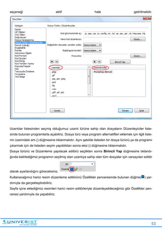 53
seçeneği aktif hale getirilmelidir.
Uzantılar listesinden seçmiş olduğumuz uzantı türüne sahip olan dosyaların Düzenleyiciler liste-
sinde bulunan programlarla açabiliriz. Dosya türü veya program alternatifleri eklemek için ilgili liste-
nin üzerindeki artı () düğmesine tıklanmalıdır. Aynı şekilde listeden bir dosya türünü ya da programı
çıkarmak için de listeden seçim yapıldıktan sonra eksi () düğmesine tıklanmalıdır.
Dosya türünü ve Düzenleme yapılacak editörü seçtikten sonra Birincil Yap düğmesine tıklandı-
ğında belirlediğimiz programın seçilmiş olan uzantıya sahip olan tüm dosyalar için varsayılan editör
olarak ayarlandığını göreceksiniz.
Kullanacağımız harici resim düzenleme editörünü Özellikler penceresinde bulunan düğme( ) yar-
dımıyla da gerçekleştirebiliriz.
Sayfa içine eklediğimiz resimleri harici resim editörleriyle düzenleyebileceğimiz gibi Özellikler pen-
ceresi yardımıyla da yapabiliriz.
 