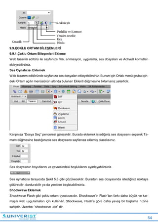 54
9.9.ÇOKLU ORTAM BİLEŞENLERİ
9.9.1.Çoklu Ortam Bileşenleri Ekleme
Web tasarım editörü ile sayfanıza film, animasyon, uygulama, ses dosyaları ve ActiveX komutları
ekleyebilirsiniz.
Ses Oynatıcısı Eklemek
Web tasarım editöründe sayfanıza ses dosyaları ekleyebilirsiniz. Bunun için Ortak menü grubu için-
deki Ortam açılır menüsünün altında bulunan Eklenti düğmesine tıklamanız yeterlidir.
Karşınıza “Dosya Seç” penceresi gelecektir. Burada eklemek istediğiniz ses dosyasını seçerek Ta-
mam düğmesine bastığınızda ses dosyasını sayfanıza eklemiş olacaksınız.
Ses dosyasının boyutlarını ve çevresindeki boşluklarını ayarlayabilirsiniz.
Ses oynatıcısı tarayıcıda Şekil 5.3 gibi gözükecektir. Buradan ses dosyasında istediğiniz noktaya
götürebilir, durdurabilir ya da yeniden başlatabilirsiniz.
Shockwave Eklemek
Shockwave Flash gibi çoklu ortam oynatıcısıdır. Shockwave’in Flash’tan farkı daha büyük ve kar-
maşık web uygulamaları için kullanılır. Shockwave, Flash’a göre daha yavaş bir başlama hızına
sahiptir. Uzantısı “shockwave .dcr” dir.
 