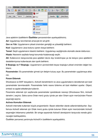 56
Java apletinin özelliklerini Özellikler penceresinden ayarlayabilirsiniz.
Ad: Uygulamayı tanımlamak amacıyla bir ad girilir.
Gen ve Yük: Uygulamanın piksel cinsinden genişliği ve yüksekliği belirlenir.
Kod: Uygulamanın Java kodunu içeren dosya belirlenir.
Temel: Seçili uygulamanın klasörü belirlenir. Uygulamayı seçtiğinizde otomatik olarak doldurulur.
Hizala: Nesnenin sayfada hangi konumda hizalanacağı seçilir.
Alt: Kullanıcının tarayıcısında java apletleri devre dışı bırakılmışsa ya da tarayıcı java apletlerini
desteklemiyorsa kullanılacak olan içerik belirlenir.
D Boşluğu ve Y Boşluğu: Uygulamanın çevresindeki beyaz boşluğun piksel cinsinden değeri be-
lirlenir.
Parametreler: Ek parametreler girmek için iletişim kutusu açar. Bu parametreler uygulamaya akta-
rılır.
Param Eklemek
Shockwave ve SWF dosyalarını, ActiveX denetimlerini ve Java uygulamalarını denetlemek için özel
parametreler tanımlanabilir. Parametreler farklı nesne türlerine ait özel nitelikleri ayarlar. Object,
embed ve applet etiketleriyle kullanılır.
Parametre eklemek için sayfanızda parametreler içerebilecek nesneyi (Shockwave filmi, ActiveX
denetim ) seçiniz. Daha sonra Ortak menü grubu içinde yer alan Ortam açılır menüsünden Param
seçeneği seçiniz.
Activex Komutları Eklemek
ActiveX internette kullanılan küçük programlardır. Bazen eklentiler olarak adlandırılabiliyorlar. Say-
famıza ActiveX eklemek için Ortak menü grubu içinde bulunan Ortam açılır menüsündeki ActiveX
seçeneğini tıklamamız yeterlidir. Bir simge sayesinde ActiveX denetçisinin tarayıcıda nerede görü-
neceğini belirleyebiliriz.
Özellikler penceresi yardımıyla ActiveX’in özelliklerini ayarlayabiliriz.
 