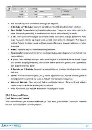 57
 Ad: ActiveX dosyasını tanımlamak amacıyla bir ad yazılır.
 G boşluğu ve Y boşluğu: Nesnenin genişliği ve yüksekliği piksel cinsinden belirlenir.
 Sınıf Kimliği: Tarayıcıda ActiveX denetimini tanımlarız. Tarayıcıda sayfa yüklendiğinde Ac-
tiveX nesnesinin gerektirdiği ActiveX denetimini bulmak için sınıf kimliği kullanılır.
 Göm: ActiveX denetiminin object etiketi içine embed etiketi ekler. ActiveX denetiminin Nets-
cape Navigator eklentisi eş değeri varsa, embed etiketi eklentiyi etkinleştirir. Web tasarım
editörü, ActiveX özellikleri olarak girdiğiniz değerleri Netscape Navigator eklentisi eş değer-
lerine atar.
 Hizala: Nesnenin sayfada nasıl hizalanacağı belirlenir.
 Parametreler: Ek parametreler girmek için iletişim kutusu açar. Bu parametreler ActiveX nes-
nesine aktarılır.
 Kaynak: Göm seçeneği açılmışsa Netscape Navigator eklentisinde kullanılacak veri dosya-
sını tanımlar. Değeri girmezseniz, web tasarım editörü daha önce girilen ActiveX özelliklerin-
den değeri belirlemeyi dener.
 D Boşluğu ve Y Boşluğu: Nesnenin çevresindeki beyaz boşluğun piksel cinsinden boyutu
belirlenir.
 Temel: ActiveX denetimini içeren URL'yi belirtir. Eğer kullanıcıda ActiveX denetimi yoksa ve
temel parametresi girilmediyse kullanıcı ActiveX nesnesini görüntüleyemez.
 Alternatif Görüntü: Göm seçeneği belirlenmediğinde kullanılır. Tarayıcı Objeck etiketini
desteklemiyorsa kullanılacak olan görüntü belirlenir.
 Veri: Yüklenecek olan ActiveX denetiminin veri dosyasını belirtir.
9.9.2. Animasyon Ekleme
Flash Animasyon Eklemek
Web tasarım editörü içine animasyon eklemek için Ortak menü grubu içindeki Ortam açılır listesinde
bulunan SWF düğmesine tıklamak yeterlidir.
 