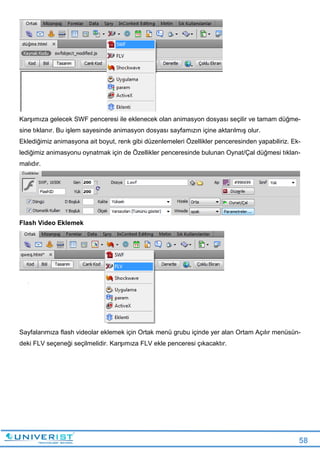 58
Karşımıza gelecek SWF penceresi ile eklenecek olan animasyon dosyası seçilir ve tamam düğme-
sine tıklanır. Bu işlem sayesinde animasyon dosyası sayfamızın içine aktarılmış olur.
Eklediğimiz animasyona ait boyut, renk gibi düzenlemeleri Özellikler penceresinden yapabiliriz. Ek-
lediğimiz animasyonu oynatmak için de Özellikler penceresinde bulunan Oynat/Çal düğmesi tıklan-
malıdır.
Flash Video Eklemek
Sayfalarımıza flash videolar eklemek için Ortak menü grubu içinde yer alan Ortam Açılır menüsün-
deki FLV seçeneği seçilmelidir. Karşımıza FLV ekle penceresi çıkacaktır.
 