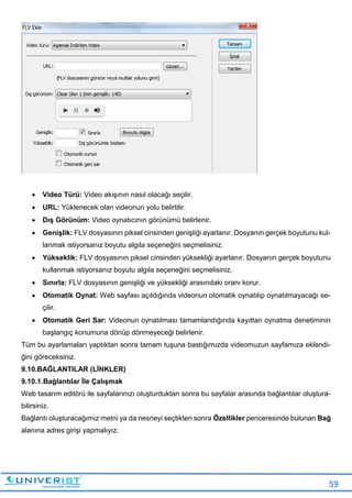 59
 Video Türü: Video akışının nasıl olacağı seçilir.
 URL: Yüklenecek olan videonun yolu belirtilir.
 Dış Görünüm: Video oynatıcının görünümü belirlenir.
 Genişlik: FLV dosyasının piksel cinsinden genişliği ayarlanır. Dosyanın gerçek boyutunu kul-
lanmak istiyorsanız boyutu algıla seçeneğini seçmelisiniz.
 Yükseklik: FLV dosyasının piksel cinsinden yüksekliği ayarlanır. Dosyanın gerçek boyutunu
kullanmak istiyorsanız boyutu algıla seçeneğini seçmelisiniz.
 Sınırla: FLV dosyasının genişliği ve yüksekliği arasındaki oranı korur.
 Otomatik Oynat: Web sayfası açıldığında videonun otomatik oynatılıp oynatılmayacağı se-
çilir.
 Otomatik Geri Sar: Videonun oynatılması tamamlandığında kayıttan oynatma denetiminin
başlangıç konumuna dönüp dönmeyeceği belirlenir.
Tüm bu ayarlamaları yaptıktan sonra tamam tuşuna bastığımızda videomuzun sayfamıza eklendi-
ğini göreceksiniz.
9.10.BAĞLANTILAR (LİNKLER)
9.10.1.Bağlantılar İle Çalışmak
Web tasarım editörü ile sayfalarınızı oluşturduktan sonra bu sayfalar arasında bağlantılar oluştura-
bilirsiniz.
Bağlantı oluşturacağımız metni ya da nesneyi seçtikten sonra Özellikler penceresinde bulunan Bağ
alanına adres girişi yapmalıyız.
 