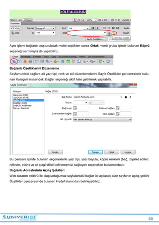 60
Aynı işlemi bağlantı oluşturulacak metni seçtikten sonra Ortak menü grubu içinde bulunan Köprü
seçeneği yardımıyla da yapabiliriz.
Bağlantı Özelliklerini Düzenleme
Sayfamızdaki bağlara ait yazı tipi, renk ve stil düzenlemelerini Sayfa Özellikleri penceresinde bulu-
nan Kategori listesindeki Bağlar seçeneği aktif hale getirilerek yapılabilir.
Bu pencere içinde bulunan seçeneklerle yazı tipi, yazı boyutu, köprü renkleri (bağ, ziyaret edilen,
rollover, etkin) ve alt çizgi stilini belirlememizi sağlayan seçenekler bulunmaktadır.
Bağlantı Adreslerinin Açılış Şekilleri
Web tasarım editörü ile oluşturduğumuz sayfalardaki bağlar ile açılacak olan sayfanın açılış şeklini
Özellikler penceresinde bulunan Hedef alanından belirleyebiliriz.
 