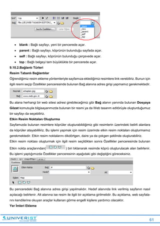 61
 blank : Bağlı sayfayı, yeni bir pencerede açar.
 parent : Bağlı sayfayı, köprünün bulunduğu sayfada açar.
 self : Bağlı sayfayı, köprünün bulunduğu çerçevede açar.
 top : Bağlı belgeyi tam büyüklükte bir pencerede açar.
9.10.2.Bağlantı Türleri
Resim Tabanlı Bağlantılar
Öğrendiğimiz resim ekleme yöntemleriyle sayfamıza eklediğimiz resimlere link verebiliriz. Bunun için
ilgili resmi seçip Özellikler penceresinde bulunan Bağ alanına adres girişi yapmamız gerekmektedir.
Bu alana herhangi bir web sitesi adresi girebileceğimiz gibi Bağ alanın yanında bulunan Dosyaya
Gözat komutuyla bilgisayarımızda bulunan bir resmi ya da Web tasarım editörüyle oluşturduğumuz
bir sayfayı da seçebiliriz.
Etkin Resim Noktaları Oluşturma
Sayfamızda bulunan resimlere köprüler oluşturabildiğimiz gibi resimlerin üzerindeki belirli alanlara
da köprüler atayabililiriz. Bu işlemi yapmak için resim üzerinde etkin resim noktaları oluşturmamız
gerekmektedir. Etkin resim noktalarını dikdörtgen, daire ya da çokgen şeklinde oluşturabiliriz.
Etkin resim noktası oluşturmak için ilgili resim seçildikten sonra Özellikler penceresinde bulunan
Etkin nokta araçlarından( ) biri tıklanarak resimde köprü oluşturulacak alan belirlenir.
Bu işlemi yaptığımızda Özellikler penceresinin aşağıdaki gibi değiştiğini göreceksiniz.
Bu penceredeki Bağ alanına adres girişi yapılmalıdır. Hedef alanında link verilmiş sayfanın nasıl
açılacağı belirlenir. Alt alanına ise resim ile ilgili bir açıklama girilmelidir. Bu açıklama, web sayfala-
rını kendilerine okuyan araçlar kullanan görme engelli kişilere yardımcı olacaktır.
Yer İmleri Ekleme
 