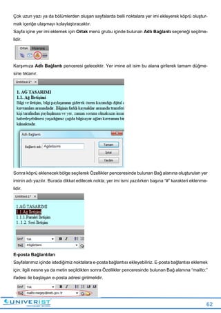 62
Çok uzun yazı ya da bölümlerden oluşan sayfalarda belli noktalara yer imi ekleyerek köprü oluştur-
mak içeriğe ulaşmayı kolaylaştıracaktır.
Sayfa içine yer imi eklemek için Ortak menü grubu içinde bulunan Adlı Bağlantı seçeneği seçilme-
lidir.
Karşımıza Adlı Bağlantı penceresi gelecektir. Yer imine ait isim bu alana girilerek tamam düğme-
sine tıklanır.
Sonra köprü eklenecek bölge seçilerek Özellikler penceresinde bulunan Bağ alanına oluşturulan yer
iminin adı yazılır. Burada dikkat edilecek nokta; yer imi ismi yazılırken başına “#” karakteri eklenme-
lidir.
E-posta Bağlantıları
Sayfalarımız içinde istediğimiz noktalara e-posta bağlantısı ekleyebiliriz. E-posta bağlantısı eklemek
için; ilgili nesne ya da metin seçildikten sonra Özellikler penceresinde bulunan Bağ alanına “mailto:”
ifadesi ile başlayan e-posta adresi girilmelidir.
 