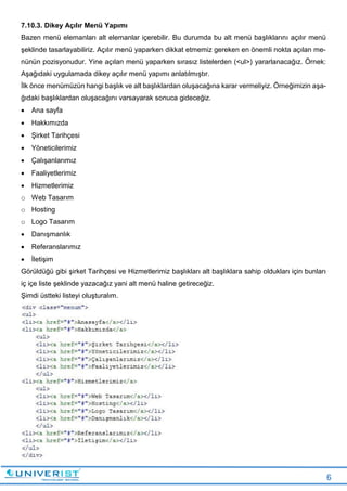 6
7.10.3. Dikey Açılır Menü Yapımı
Bazen menü elemanları alt elemanlar içerebilir. Bu durumda bu alt menü başlıklarını açılır menü
şeklinde tasarlayabiliriz. Açılır menü yaparken dikkat etmemiz gereken en önemli nokta açılan me-
nünün pozisyonudur. Yine açılan menü yaparken sırasız listelerden (<ul>) yararlanacağız. Örnek:
Aşağıdaki uygulamada dikey açılır menü yapımı anlatılmıştır.
İlk önce menümüzün hangi başlık ve alt başlıklardan oluşacağına karar vermeliyiz. Örneğimizin aşa-
ğıdaki başlıklardan oluşacağını varsayarak sonuca gideceğiz.
 Ana sayfa
 Hakkımızda
 Şirket Tarihçesi
 Yöneticilerimiz
 Çalışanlarımız
 Faaliyetlerimiz
 Hizmetlerimiz
o Web Tasarım
o Hosting
o Logo Tasarım
 Danışmanlık
 Referanslarımız
 İletişim
Görüldüğü gibi şirket Tarihçesi ve Hizmetlerimiz başlıkları alt başlıklara sahip oldukları için bunları
iç içe liste şeklinde yazacağız yani alt menü haline getireceğiz.
Şimdi üstteki listeyi oluşturalım.
 
