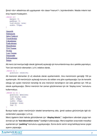 7
Şimdi <div> etiketimize stil uygulayarak <div class=”menum”>, biçimlendirelim. Madde imlerini kal-
dırıp hepsini hizalayalım.
Alt menü üst menüye bağlı olarak (göreceli) açılacağı için konumlandırmayı da o şekilde yapmalıyız.
Yani üst menünün elemanları ( ul li ) relative olarak,
Alt menünün elemanları (li ul) absolute olarak ayarlanmalıdır. Ana menümüzün genişliği 150 px
ayarlamıştık. Alt menümüzün açılacağı konumu da soldan ona göre ayarlayacağız.1px de kenarlık
olduğu için açılan menünün kenarlığı ile ana menünün kenarlığının üst üste gelmesi için 149 px
olarak ayarlayacağız. Ġkinci menünün her zaman gözükmemesi için de “display:none;” komutunu
kullanmalıyız.
Buraya kadar açılan menümüzün iskeleti tamamlanmış oldu. ġimdi sadece görünümüyle ilgili dü-
zenlemeleri yapacağız ( ul li a).
Menü ögelerini blok halinde görüntülemek için “display:block;”, bağlantıların altındaki çizgiyi kal-
dırmak için de “text-decoration:none;” özelliğini kullanacağız. Menü başlıkları arasındaki mesafeyi
ayarlamak için “padding” komutunu uygulayacağız. Sonra da bir zemin rengi belirleyip kenar çizgisi
ayarını yapacağız.
 
