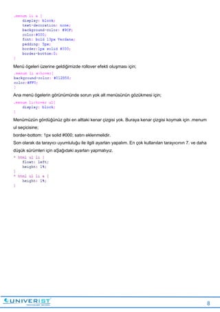 8
Menü ögeleri üzerine geldiğimizde rollover efekti oluşması için;
Ana menü ögelerin görünümünde sorun yok alt menüsünün gözükmesi için;
Menümüzün gördüğünüz gibi en alttaki kenar çizgisi yok. Buraya kenar çizgisi koymak için .menum
ul seçicisine;
border-bottom: 1px solid #000; satırı eklenmelidir.
Son olarak da tarayıcı uyumluluğu ile ilgili ayarları yapalım. En çok kullanılan tarayıcının 7. ve daha
düşük sürümleri için aŞağıdaki ayarları yapmalıyız.
 