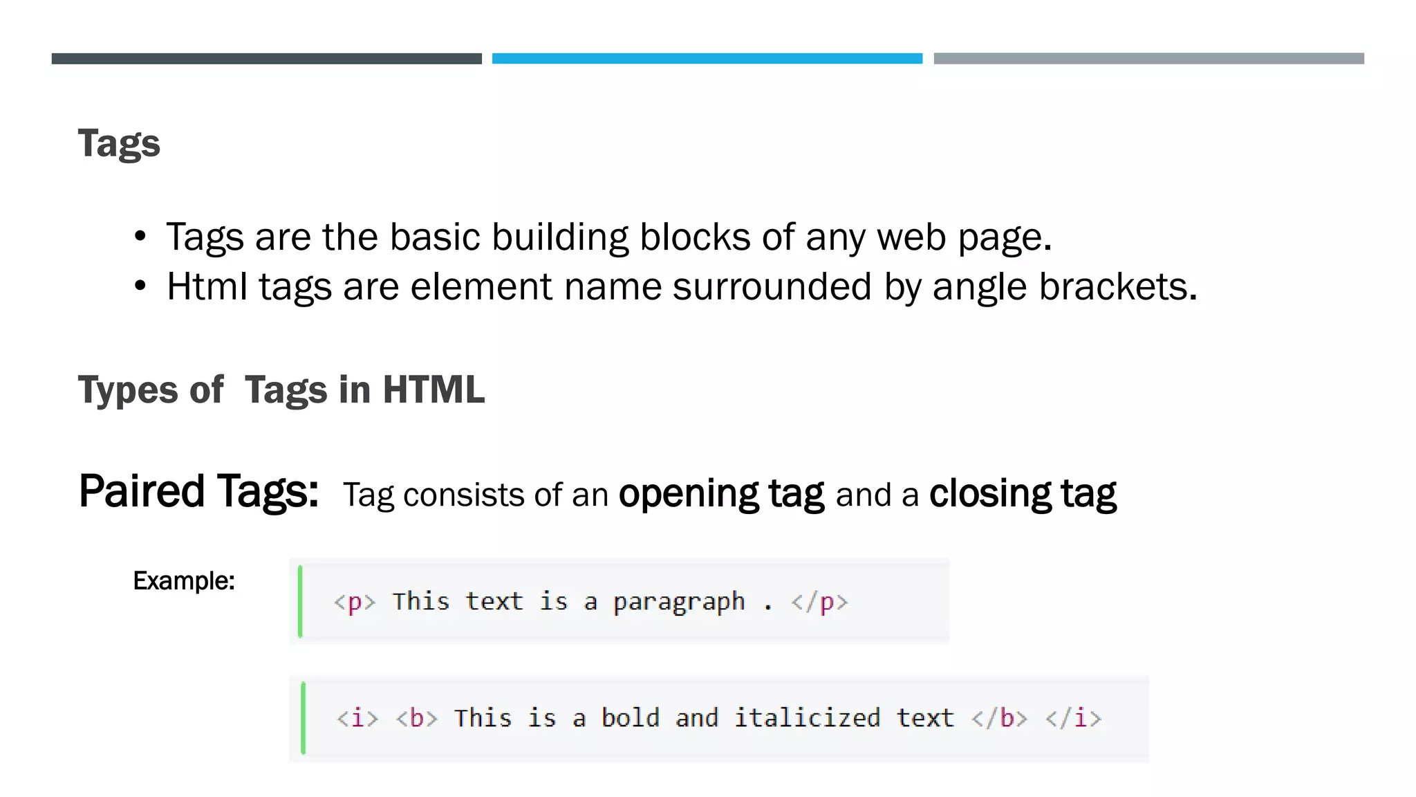 Tags
• Tags are the basic building blocks of any web page.
• Html tags are element name surrounded by angle brackets.
Types of Tags in HTML
Paired Tags: Tag consists of an opening tag and a closing tag
Example:
 