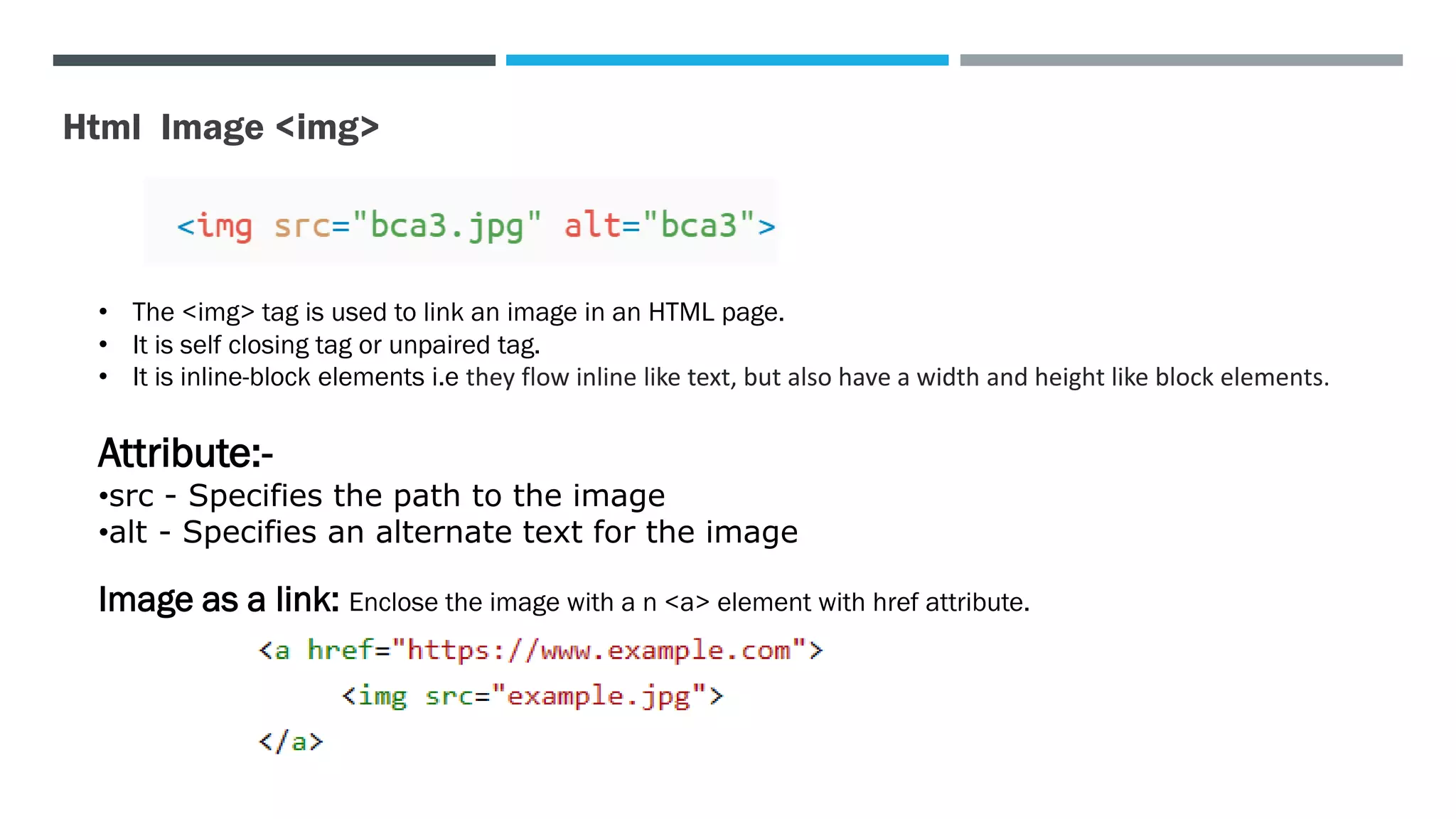 Html Image <img>
• The <img> tag is used to link an image in an HTML page.
• It is self closing tag or unpaired tag.
• It is inline-block elements i.e they flow inline like text, but also have a width and height like block elements.
Attribute:-
•src - Specifies the path to the image
•alt - Specifies an alternate text for the image
Image as a link: Enclose the image with a n <a> element with href attribute.
 