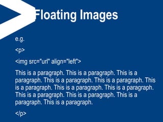 Floating Images
e.g.
<p>
<img src="url" align="left">
This is a paragraph. This is a paragraph. This is a
paragraph. This is a paragraph. This is a paragraph. This
is a paragraph. This is a paragraph. This is a paragraph.
This is a paragraph. This is a paragraph. This is a
paragraph. This is a paragraph.
</p>
 