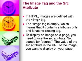 The Image Tag and the Src
Attribute
 In HTML, images are defined with
the <img> tag.
 The <img> tag is empty, which
means that it contains attributes only
and it has no closing tag.
 To display an image on a page, you
need to use the src attribute. Src
stands for "source". The value of the
src attribute is the URL of the image
you want to display on your page.
 