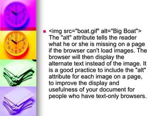  <img src="boat.gif" alt="Big Boat">
The "alt" attribute tells the reader
what he or she is missing on a page
if the browser can't load images. The
browser will then display the
alternate text instead of the image. It
is a good practice to include the "alt"
attribute for each image on a page,
to improve the display and
usefulness of your document for
people who have text-only browsers.
 