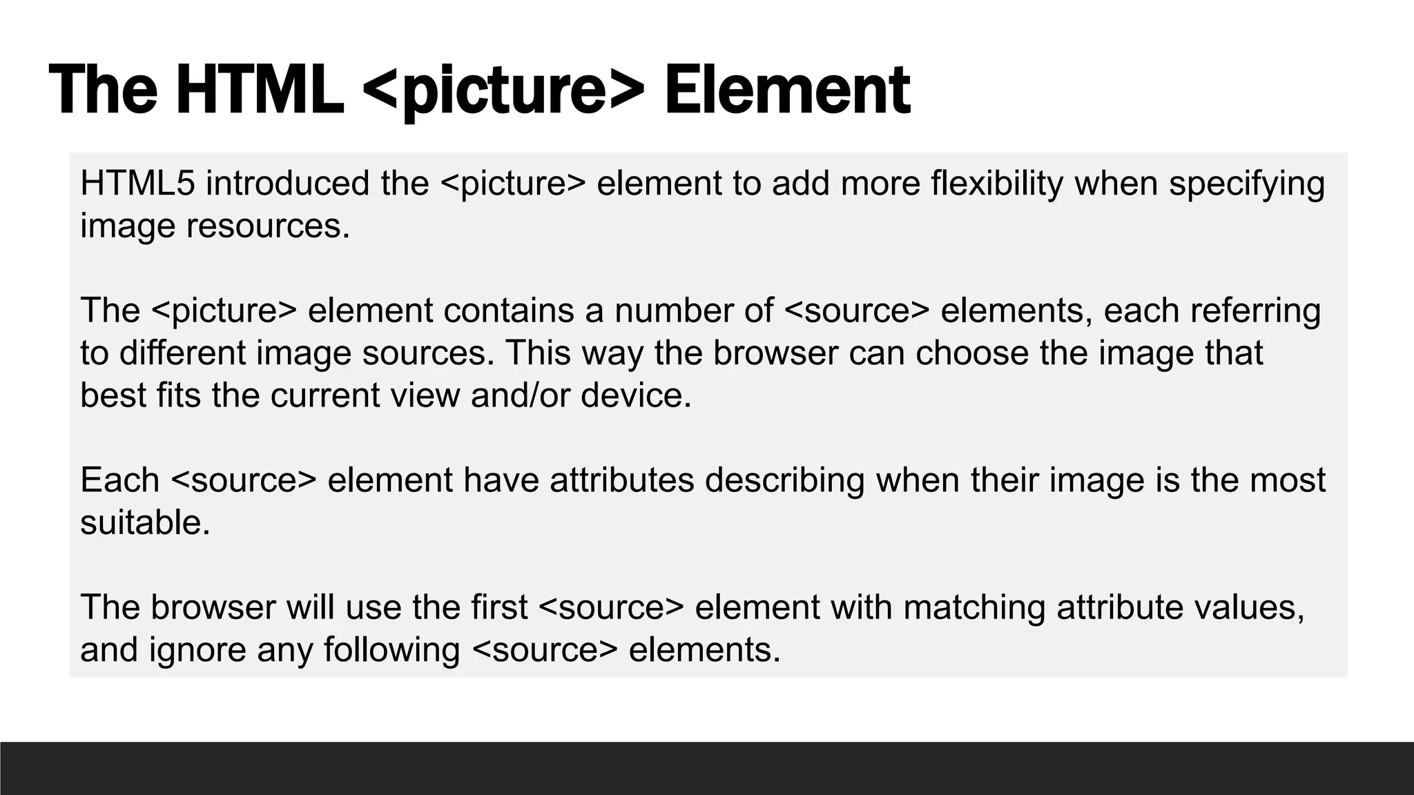 The HTML <picture> Element
HTML5 introduced the <picture> element to add more flexibility when specifying
image resources.
The <picture> element contains a number of <source> elements, each referring
to different image sources. This way the browser can choose the image that
best fits the current view and/or device.
Each <source> element have attributes describing when their image is the most
suitable.
The browser will use the first <source> element with matching attribute values,
and ignore any following <source> elements.
 