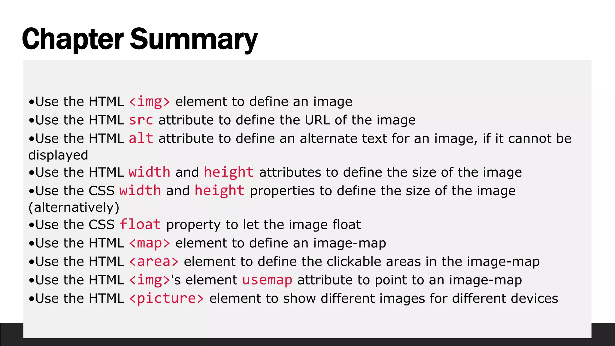 Chapter Summary
•Use the HTML <img> element to define an image
•Use the HTML src attribute to define the URL of the image
•Use the HTML alt attribute to define an alternate text for an image, if it cannot be
displayed
•Use the HTML width and height attributes to define the size of the image
•Use the CSS width and height properties to define the size of the image
(alternatively)
•Use the CSS float property to let the image float
•Use the HTML <map> element to define an image-map
•Use the HTML <area> element to define the clickable areas in the image-map
•Use the HTML <img>'s element usemap attribute to point to an image-map
•Use the HTML <picture> element to show different images for different devices
 