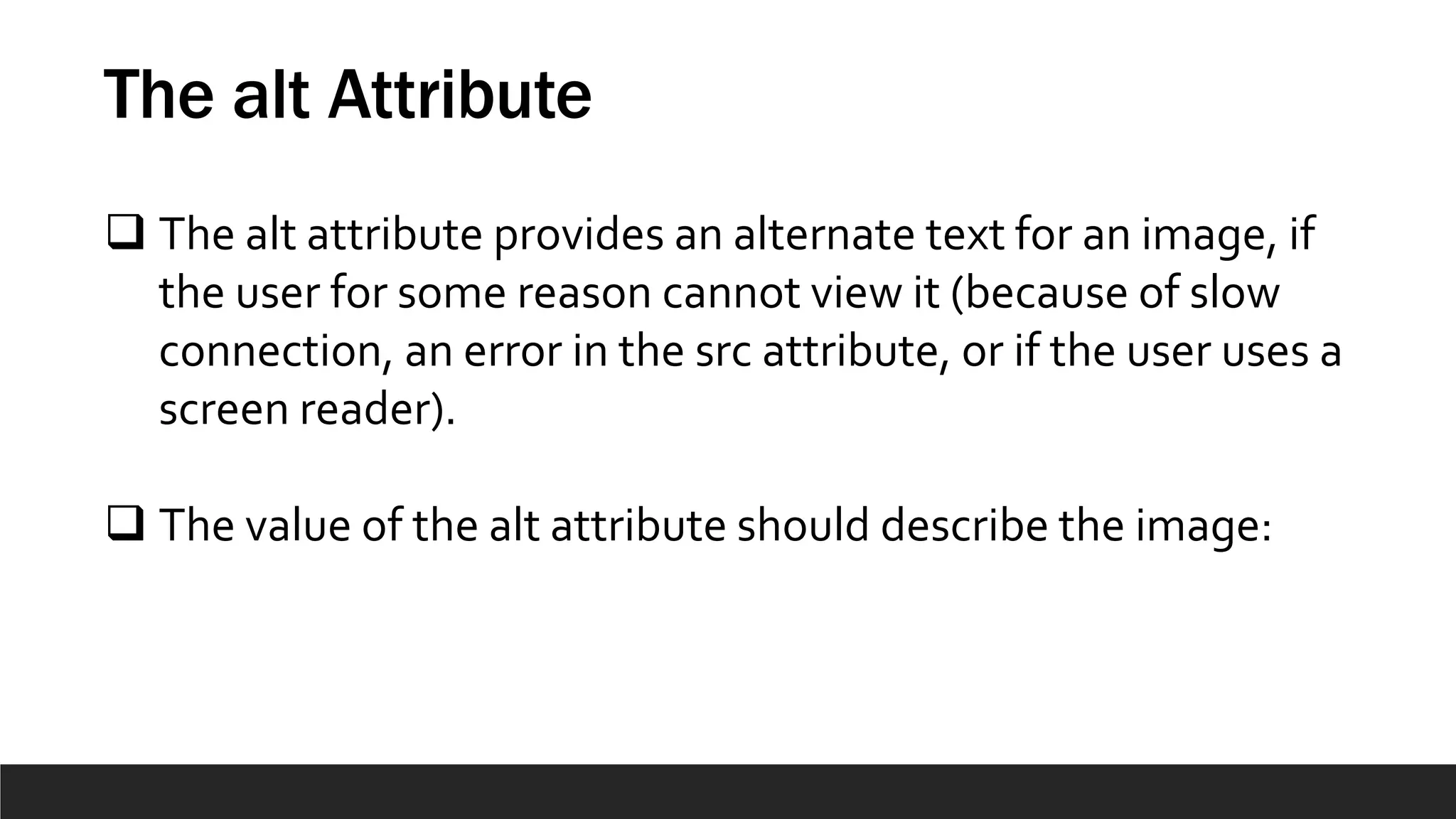 The alt Attribute
 The alt attribute provides an alternate text for an image, if
the user for some reason cannot view it (because of slow
connection, an error in the src attribute, or if the user uses a
screen reader).
 The value of the alt attribute should describe the image:
 