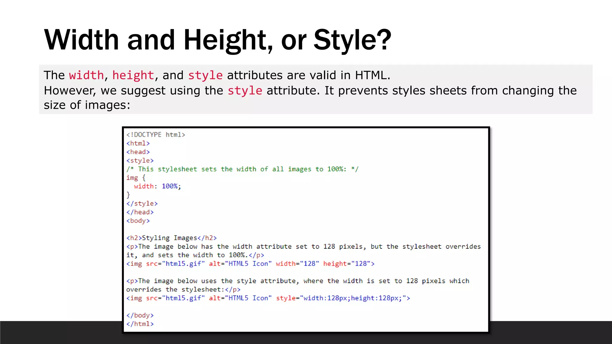 Width and Height, or Style?
The width, height, and style attributes are valid in HTML.
However, we suggest using the style attribute. It prevents styles sheets from changing the
size of images:
 