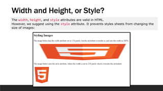 Width and Height, or Style?
The width, height, and style attributes are valid in HTML.
However, we suggest using the style attribute. It prevents styles sheets from changing the
size of images:
 