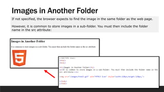 Images in Another Folder
If not specified, the browser expects to find the image in the same folder as the web page.
However, it is common to store images in a sub-folder. You must then include the folder
name in the src attribute:
 